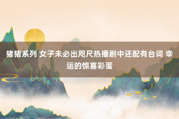 猪猪系列 女子未必出咫尺热播剧中还配有台词 幸运的惊喜彩蛋