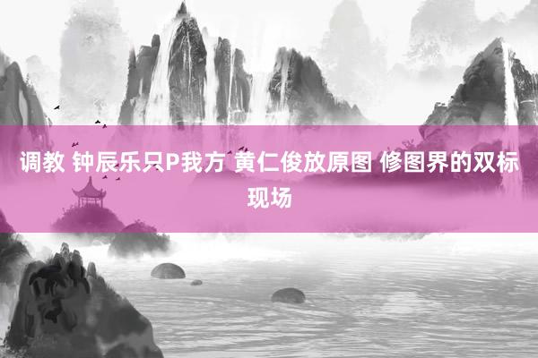 调教 钟辰乐只P我方 黄仁俊放原图 修图界的双标现场