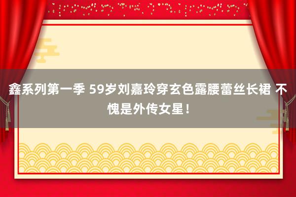鑫系列第一季 59岁刘嘉玲穿玄色露腰蕾丝长裙 不愧是外传女星！