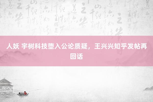 人妖 宇树科技堕入公论质疑，王兴兴知乎发帖再回话