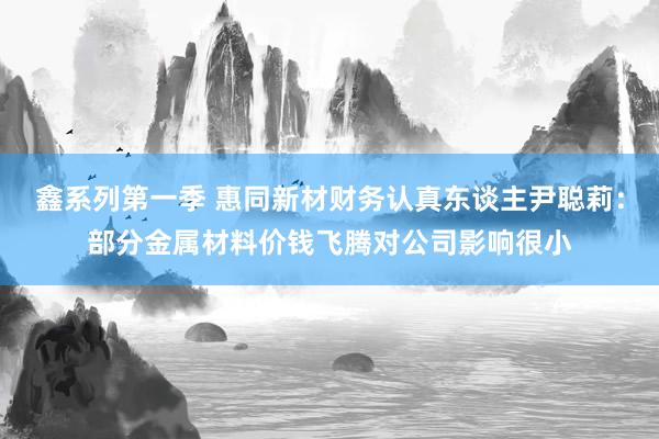 鑫系列第一季 惠同新材财务认真东谈主尹聪莉：部分金属材料价钱飞腾对公司影响很小