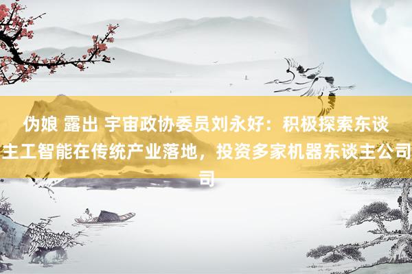 伪娘 露出 宇宙政协委员刘永好：积极探索东谈主工智能在传统产业落地，投资多家机器东谈主公司