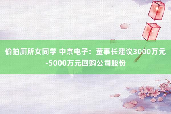 偷拍厕所女同学 中京电子：董事长建议3000万元-5000万元回购公司股份