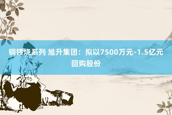 铜锣烧系列 旭升集团：拟以7500万元-1.5亿元回购股份