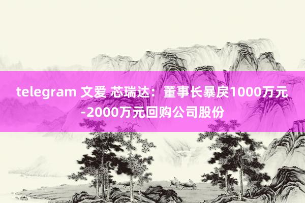 telegram 文爱 芯瑞达：董事长暴戾1000万元-2000万元回购公司股份