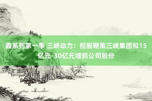 鑫系列第一季 三峡动力：控股鞭策三峡集团拟15亿元-30亿元增抓公司股份