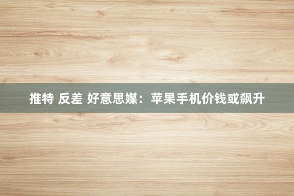 推特 反差 好意思媒：苹果手机价钱或飙升