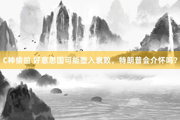 C神偷拍 好意思国可能堕入衰败，特朗普会介怀吗？