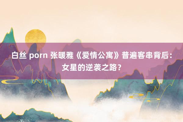 白丝 porn 张暖雅《爱情公寓》普遍客串背后：女星的逆袭之路？