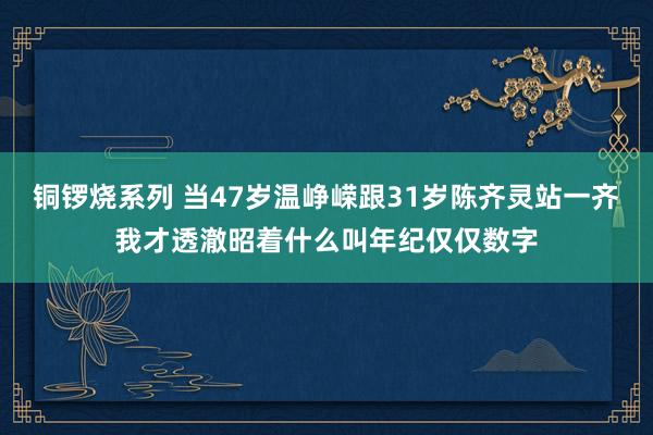 铜锣烧系列 当47岁温峥嵘跟31岁陈齐灵站一齐我才透澈昭着什么叫年纪仅仅数字