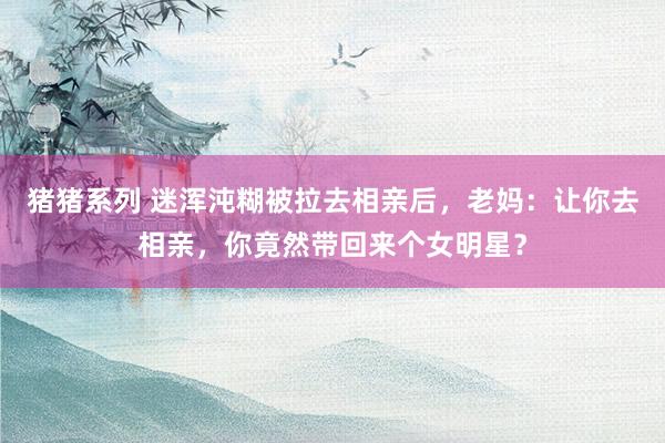 猪猪系列 迷浑沌糊被拉去相亲后，老妈：让你去相亲，你竟然带回来个女明星？
