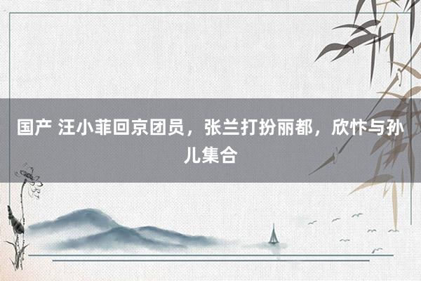 国产 汪小菲回京团员，张兰打扮丽都，欣忭与孙儿集合