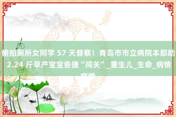 偷拍厕所女同学 57 天督察！青岛市市立病院本部助 2.24 斤早产宝宝告捷“闯关”_重生儿_生命_病情