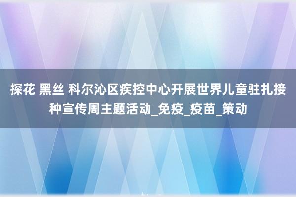 探花 黑丝 科尔沁区疾控中心开展世界儿童驻扎接种宣传周主题活动_免疫_疫苗_策动