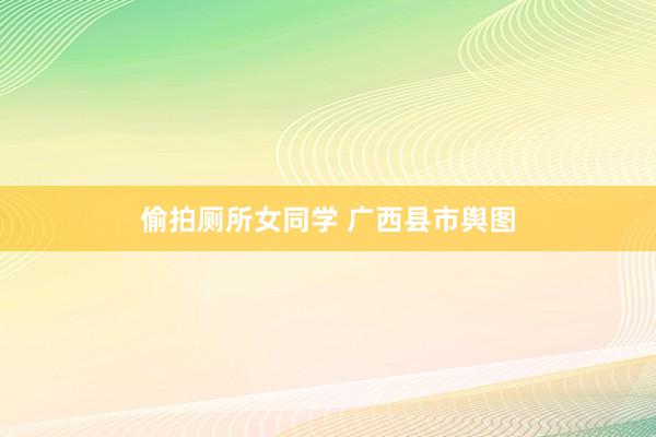 偷拍厕所女同学 广西县市舆图