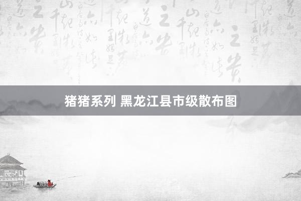 猪猪系列 黑龙江县市级散布图