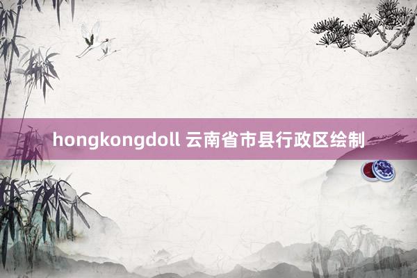 hongkongdoll 云南省市县行政区绘制