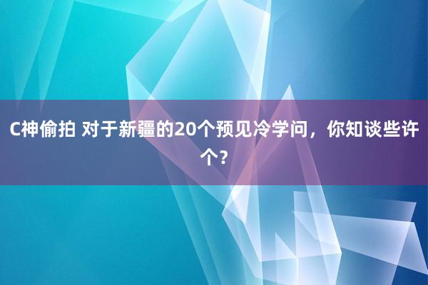 C神偷拍 对于新疆的20个预见冷学问，你知谈些许个？