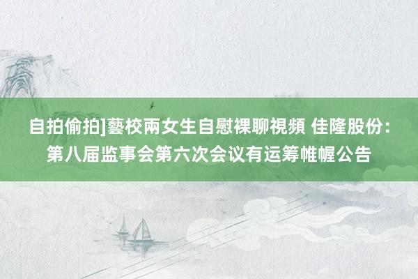 自拍偷拍]藝校兩女生自慰裸聊視頻 佳隆股份：第八届监事会第六次会议有运筹帷幄公告