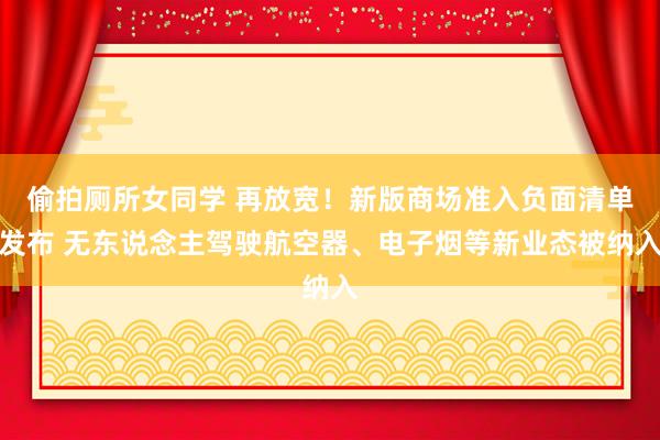 偷拍厕所女同学 再放宽！新版商场准入负面清单发布 无东说念主驾驶航空器、电子烟等新业态被纳入