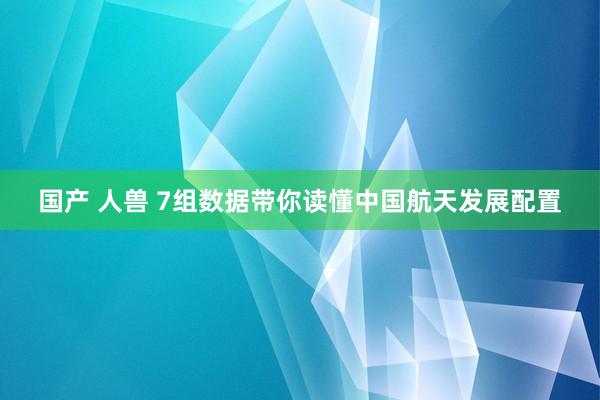 国产 人兽 7组数据带你读懂中国航天发展配置