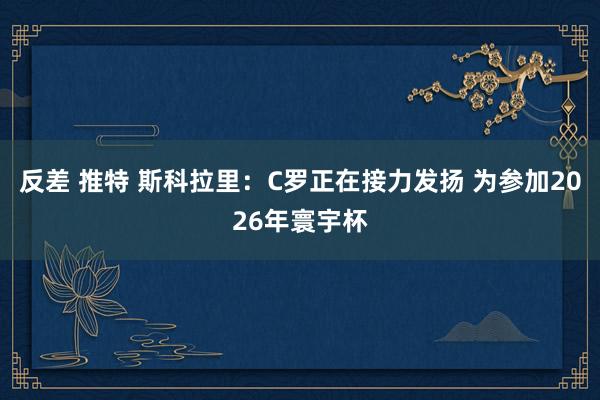 反差 推特 斯科拉里：C罗正在接力发扬 为参加2026年寰宇杯