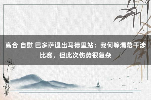 高合 自慰 巴多萨退出马德里站：我何等渴慕干涉比赛，但此次伤势很复杂