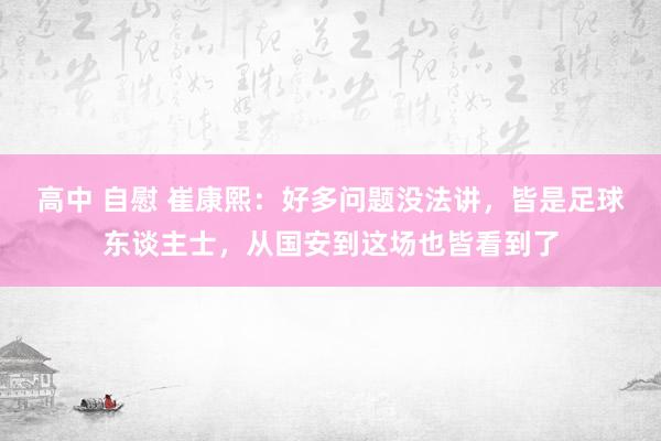 高中 自慰 崔康熙：好多问题没法讲，皆是足球东谈主士，从国安到这场也皆看到了