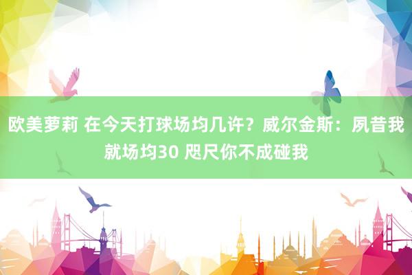 欧美萝莉 在今天打球场均几许？威尔金斯：夙昔我就场均30 咫尺你不成碰我