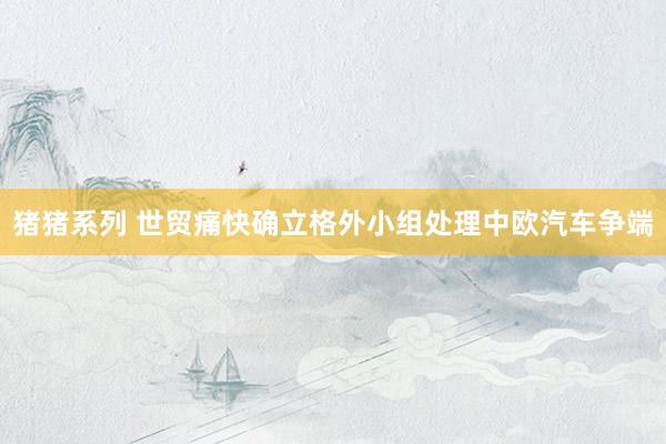 猪猪系列 世贸痛快确立格外小组处理中欧汽车争端