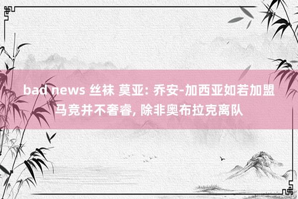 bad news 丝袜 莫亚: 乔安-加西亚如若加盟马竞并不奢睿， 除非奥布拉克离队