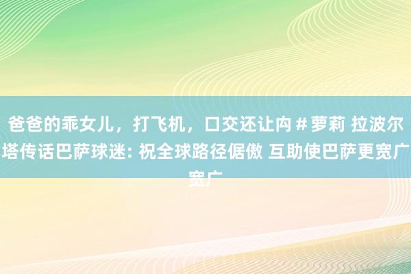爸爸的乖女儿，打飞机，口交还让禸＃萝莉 拉波尔塔传话巴萨球迷: 祝全球路径倨傲 互助使巴萨更宽广