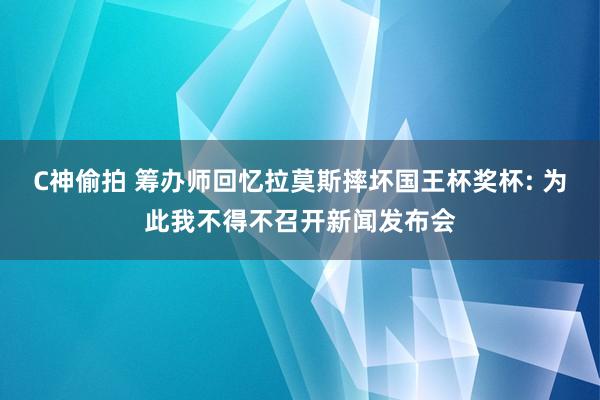 C神偷拍 筹办师回忆拉莫斯摔坏国王杯奖杯: 为此我不得不召开新闻发布会