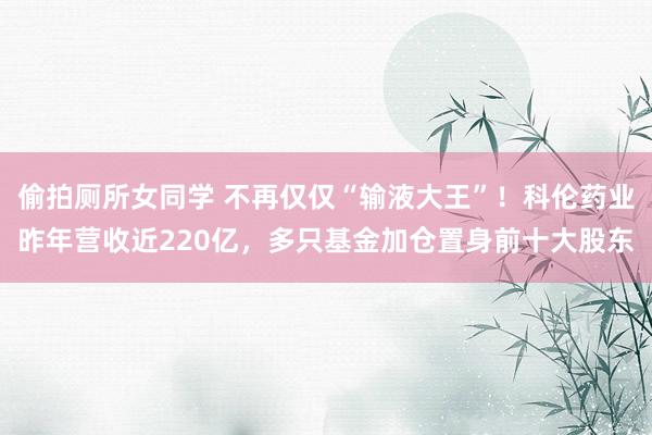 偷拍厕所女同学 不再仅仅“输液大王”！科伦药业昨年营收近220亿，多只基金加仓置身前十大股东