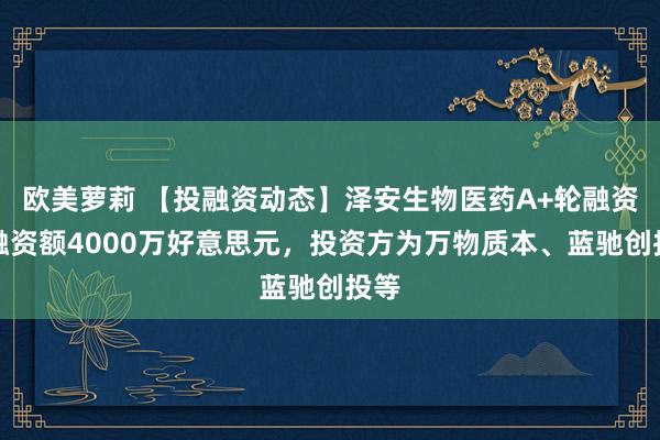 欧美萝莉 【投融资动态】泽安生物医药A+轮融资，融资额4000万好意思元，投资方为万物质本、蓝驰创投等