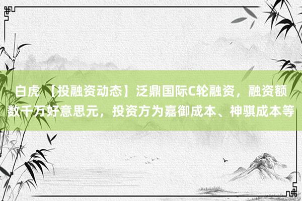 白虎 【投融资动态】泛鼎国际C轮融资，融资额数千万好意思元，投资方为嘉御成本、神骐成本等