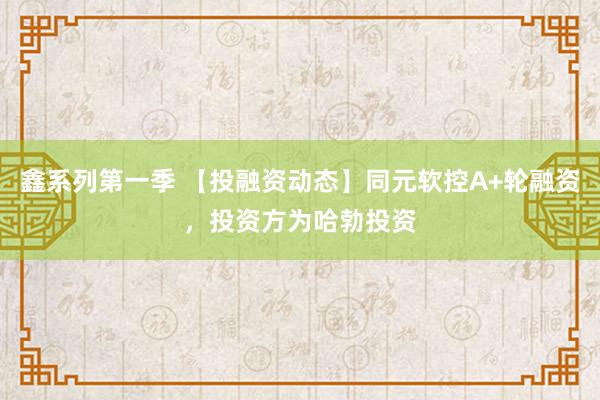 鑫系列第一季 【投融资动态】同元软控A+轮融资，投资方为哈勃投资