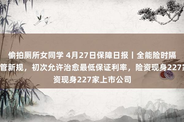 偷拍厕所女同学 4月27日保障日报丨全能险时隔9年再迎监管新规，初次允许治愈最低保证利率，险资现身227家上市公司