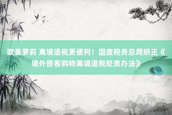欧美萝莉 离境退税更便利！国度税务总局矫正《境外搭客购物离境退税贬责办法》