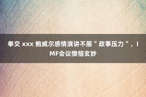 拳交 xxx 鲍威尔感情演讲不服＂政事压力＂，IMF会议懊恼玄妙