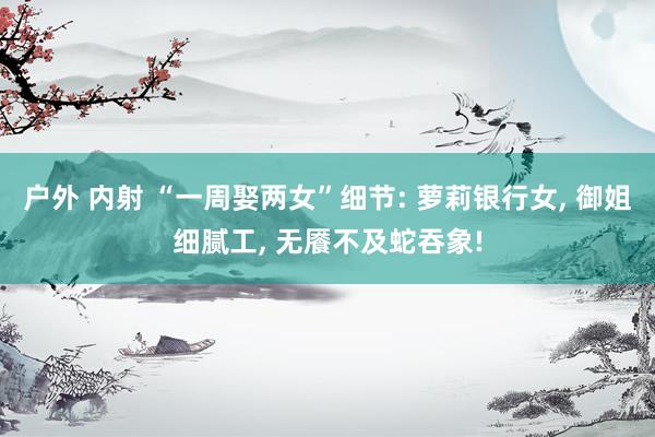 户外 内射 “一周娶两女”细节: 萝莉银行女， 御姐细腻工， 无餍不及蛇吞象!