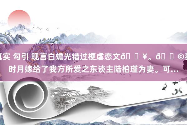 真实 勾引 现言白蟾光错过梗虐恋文🔥。📩秦时月嫁给了我方所爱之东谈主陆柏瑾为妻。可...